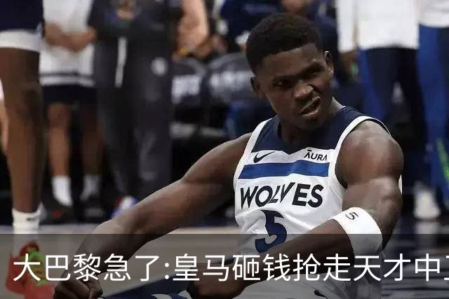 大巴黎急了:皇马砸钱抢走天才中卫,我们绝不陪他们发疯