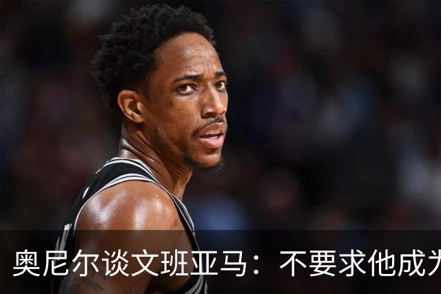 奥尼尔谈文班亚马：不要求他成为我 但必须拥有冠军级别的心态