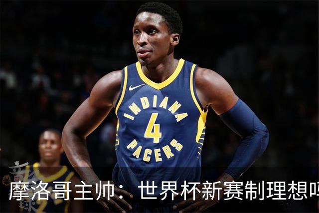 摩洛哥主帅：世界杯新赛制理想吗？也许不，我们有得选吗？没有