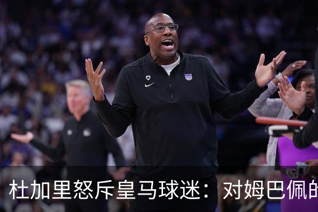 杜加里怒斥皇马球迷：对姆巴佩的批评愚蠢至极，问题出在皇马自己