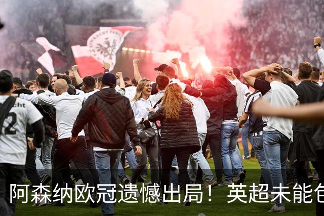 阿森纳欧冠遗憾出局！英超未能包揽本赛季三冠，失去36年成就